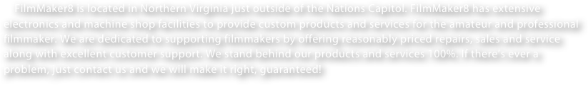     FilmMaker8 is located in Northern Virginia just outside of the Nations Capitol. FilmMaker8 has extensive electronics and machine shop facilities to provide custom products and services for the amateur and professional filmmaker. We are dedicated to supporting filmmakers by offering reasonably priced repairs, sales and service along with excellent customer support. We stand behind our products and services 100%. If there’s ever a problem, just contact us and we will make it right, guaranteed!