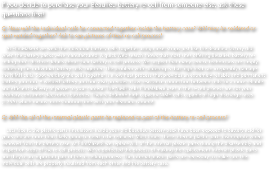 If you decide to purchase your Beaulieu battery re-cell from someone else, ask these questions first!

Q: How will the individual cells be connected together inside the battery case? Will they be soldered or spot welded together? Ask to see pictures of their re-cell process!

    At FIlmMaker8 we weld the individual battery cells together using nickel straps just like the Beaulieu factory did when the battery packs were manufactured. A quick Web search shows that most sites offering Beualieu battery re-celling don’t disclose details about their battery re-cell process. We suspect that many service technicians are simply soldering the individual battery cells together. The problem with soldering is that high heat can irreparably damage the NiMH cells. Spot welding the cells together is a low heat process that provides an extremely reliable and permanent battery junction. A welded battery junction also provides a low resistance connection between cells for a more reliable and efficient delivery of power to your camera! The NiMH cells FilmMaker8 uses in the re-cell process are not your ordinary consumer electronics batteries. They’re 460mAh high capacity NiMH cells capable of high discharge rates (2.25A) which means more shooting time with your Beaulieu camera!

Q: WIll the all of the internal plastic parts be replaced as part of the battery re-cell process?

    Lets face it, the plastic parts (insulators) inside your old Beaulieu battery pack have been exposed to battery acid for years and are more than likely going to need to be replaced. Most times, these internal plastic parts disintegrate when removed from the battery case. At FIlmMaker8 we replace ALL of the internal plastic parts during the disassembly and inspection steps of the re-cell process. We’ve perfected the process of making the replacement internal plastic parts and they’re an important part of the re-celling process. The internal plastic parts are necessary to make sure the individual cells are properly insulated from each other and the battery case.    