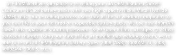     At FilmMaker8 we specialize in re-celling your old OEM Beaulieu Nickel-Cadmium (NiCad) battery packs with new high capacity Nickel Metal Hydride (NiMH) cells. Our re-celling process uses state of the art welding equipment to give new life to your old tired or inoperable battery packs. We use new 460mAh NiMH cells capable of shooting between 18-20 Super 8 film cartridges (@ 24fps) between charges. Using our state of the art parallel gap welding system, we’re able to re-cell all OEM Beaulieu battery types (2008 (A&B), 4008ZM I/II, 3008, 4008ZM4, 5008 S, etc.).