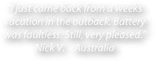 "I just came back from a weeks vacation in the outback. Battery was faultless. Still, very pleased." Nick V.  - Australia