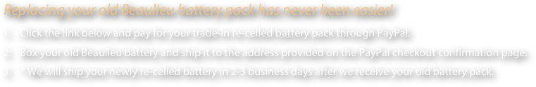 Replacing your old Beaulieu battery pack has never been easier! 
    Click the link below and pay for your trade-in re-celled battery pack through PayPal. 
    Box your old Beaulieu battery and ship it to the address provided on the PayPal checkout confirmation page.
    * We will ship your newly re-celled battery in 2-3 business days after we receive your old battery pack.