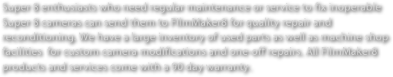 Super 8 enthusiasts who need regular maintenance or service to fix inoperable Super 8 cameras can send them to FIlmMaker8 for quality repair and reconditioning. We have a large inventory of used parts as well as machine shop facilities  for custom camera modifications and one-off repairs. All FilmMaker8 products and services come with a 90 day warranty.  