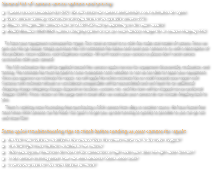 General list of camera service options and pricing:
  Camera service estimation fee ($25). We will review the camera and provide a cost estimation for repair.
  Basic camera cleaning, lubrication and adjustment of an operable camera ($75).
  Repairs of inoperable cameras start at $25.00 USD and up depending on the repair needed.
  Modify Beaulieu 200X/400X camera charging system to use our smart battery charger for in-camera charging ($50)
     To have your equipment estimated for repair, first send an email to us with the make and model of camera. Once we give you the go-ahead, simply purchase the $25 estimation fee below and send your camera to us with a description of the problem, return address, and telephone number. All we’ll need is your camera so please don’t send camera accessories with your camera!
    The $25 estimation fee will be applied toward the camera repairs/service for equipment disassembly, evaluation, and testing. The estimate fee must be paid to cover evaluation costs whether or not we are able to repair your equipment. Once you approve our estimate for repair, we will apply the entire estimate fee as credit towards your repair cost!  Cameras with estimate refusals or considered unrepairable will be reassembled and sent back for an additional shipping charge (shipping charges depend on location, customs, etc. and the item will be shipped via our preferred shipper (USPS). Prices shown on this page and in email after we evaluate your camera do not include shipping back to you.
    There is nothing more frustrating than purchasing a DOA camera from eBay or another source. We have found that most times DOA cameras can be fixed. Our goal is to get you up and running as quickly as possible so you can go out and shoot film! 
Some quick troubleshooting tips to check before sending us your camera for repair:
   Are fresh main batteries installed in the camera? Does the camera motor run? Is the motor sluggish?
    Are fresh light meter batteries installed in the camera? 
    After placing your hand over the front of the camera lens or light meter port, does the light meter function?
    Is the camera receiving power from the main batteries? Zoom motor work?
   Is corrosion present on the main battery terminals?