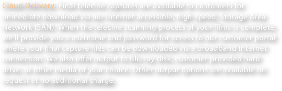 Cloud Delivery: Final telecine captures are available to customers for immediate download via our internet accessible, high-speed, Storage Area Network (SAN). When the telecine scanning process of your films is complete, we’ll provide you a username and password for access to our customer portal where your final capture files can be downloaded via a broadband Internet connection. We also offer output to Blu-ray disk, customer provided hard drive, or other media of your choice. Other output options are available on request at no additional charge.