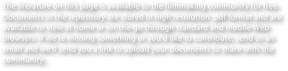 The literature on this page is available to the filmmaking community for free. Documents in the repository are stored in high resolution .pdf format and are available to view at home or on-the-go through standard and mobile Web browsers. If we’re missing something or you’d like to contribute, send us an email and we’ll send you a link to upload your documents to share with the community.