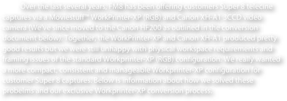 Over the last several years, FM8 has been offering customers Super 8 telecine captures via a Moviestuff™ WorkPrinter-XP (RGB) and Canon XH-A1 3CCD video camera (We’ve since moved to the Canon HF200 as outlined in the conversion document below). Together, the WorkPrinter-XP and Canon XH-A1 produced pretty good results but we were still unhappy with physical workspace requirements and framing issues of the standard Workprinter-XP (RGB) configuration. We really wanted a more compact, consistent and manageable Workprinter-XP configuration for customer Super 8 captures. Below is information about how we solved these probelms and our exclusive Workprinter-XP conversion process.