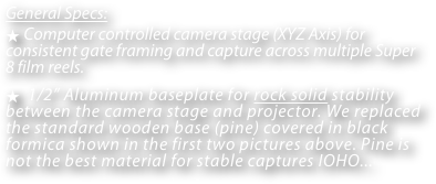 General Specs: 
 Computer controlled camera stage (XYZ Axis) for consistent gate framing and capture across multiple Super 8 film reels.
  1/2” Aluminum baseplate for rock solid stability between the camera stage and projector. We replaced the standard wooden base (pine) covered in black formica shown in the first two pictures above. Pine is not the best material for stable captures IOHO...